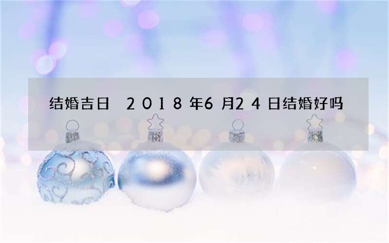 结婚吉日 2018年6月24日结婚好吗
